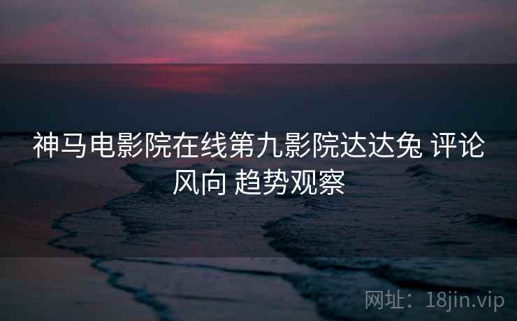 神马电影院在线第九影院达达兔 评论风向 趋势观察