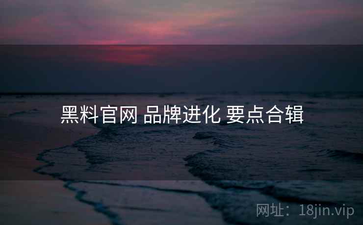 黑料官网 品牌进化 要点合辑 黑料官网 品牌进化 要点合辑