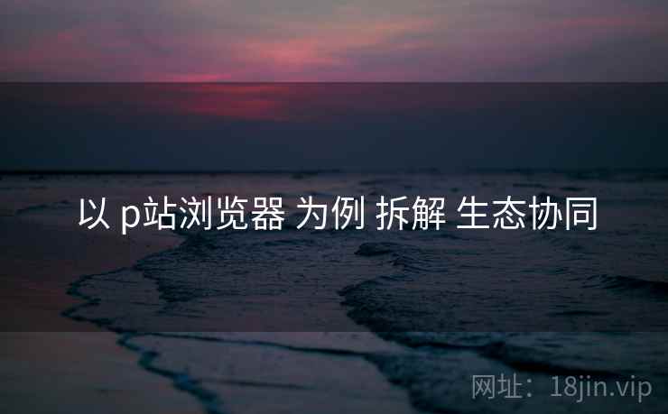 以 p站浏览器 为例 拆解 生态协同