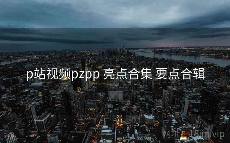 p站视频pzpp 亮点合集 要点合辑